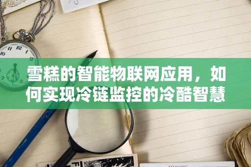 雪糕的智能物联网应用，如何实现冷链监控的冷酷智慧？