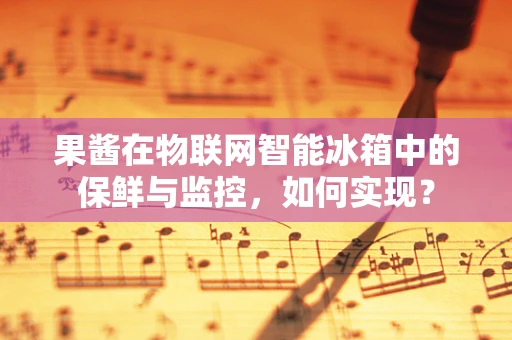 果酱在物联网智能冰箱中的保鲜与监控，如何实现？
