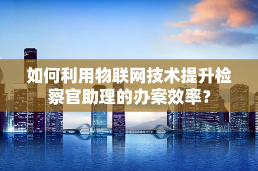 如何利用物联网技术提升检察官助理的办案效率？