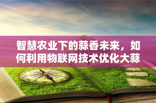 智慧农业下的蒜香未来，如何利用物联网技术优化大蒜种植管理？