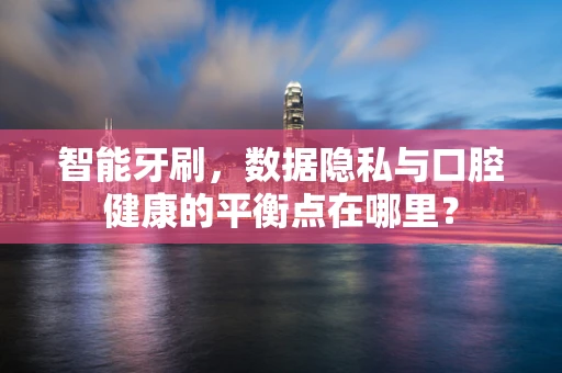 智能牙刷，数据隐私与口腔健康的平衡点在哪里？