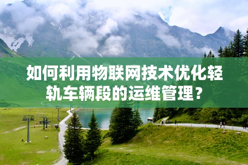 如何利用物联网技术优化轻轨车辆段的运维管理？