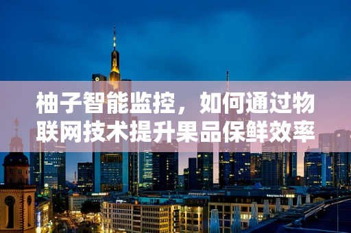 柚子智能监控，如何通过物联网技术提升果品保鲜效率？