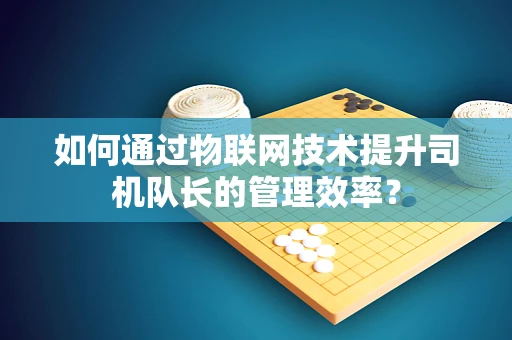如何通过物联网技术提升司机队长的管理效率？