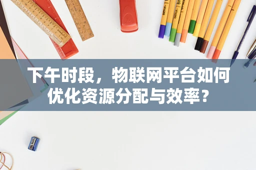下午时段，物联网平台如何优化资源分配与效率？