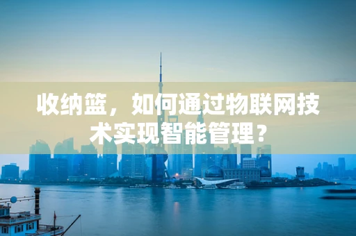 收纳篮，如何通过物联网技术实现智能管理？