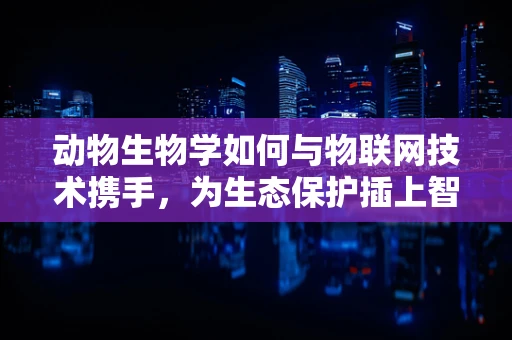动物生物学如何与物联网技术携手，为生态保护插上智慧的翅膀？