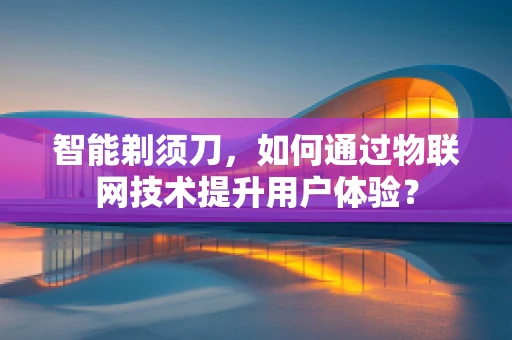 智能剃须刀，如何通过物联网技术提升用户体验？