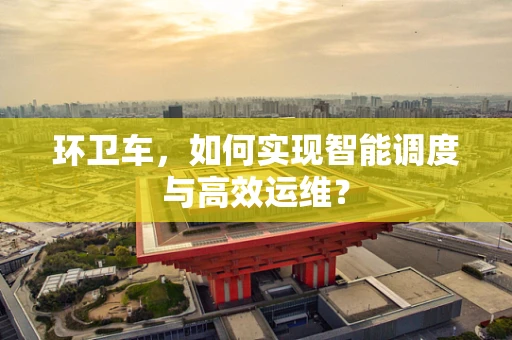 环卫车，如何实现智能调度与高效运维？