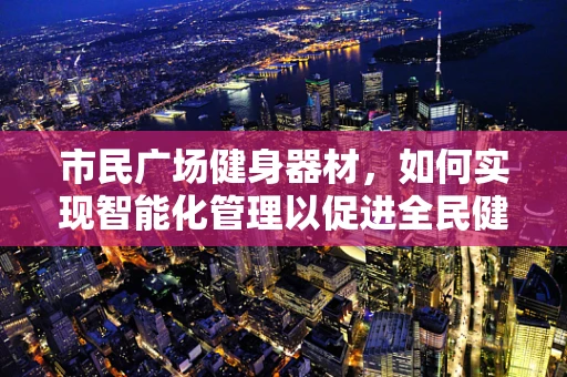 市民广场健身器材，如何实现智能化管理以促进全民健康？
