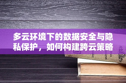 多云环境下的数据安全与隐私保护，如何构建跨云策略？