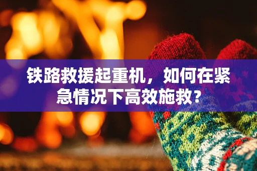 铁路救援起重机，如何在紧急情况下高效施救？