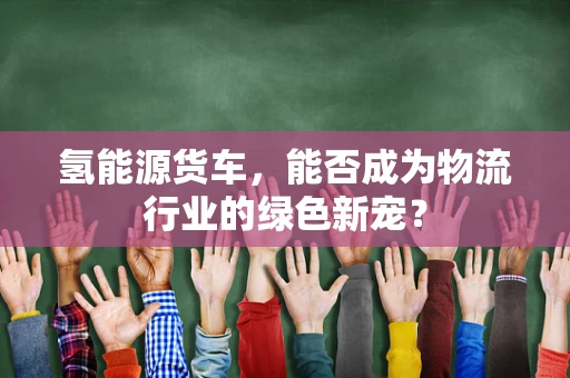 氢能源货车，能否成为物流行业的绿色新宠？