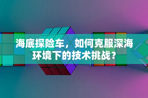 海底探险车，如何克服深海环境下的技术挑战？