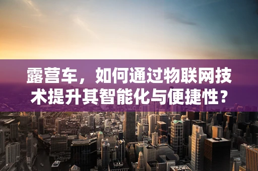 露营车，如何通过物联网技术提升其智能化与便捷性？