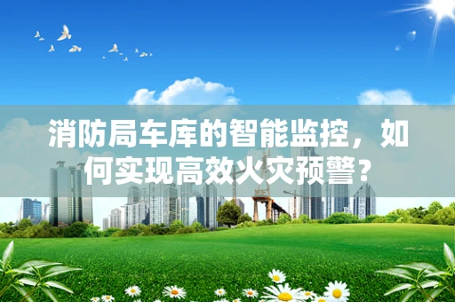 消防局车库的智能监控，如何实现高效火灾预警？