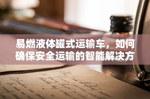 易燃液体罐式运输车，如何确保安全运输的智能解决方案？