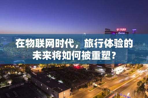 在物联网时代，旅行体验的未来将如何被重塑？