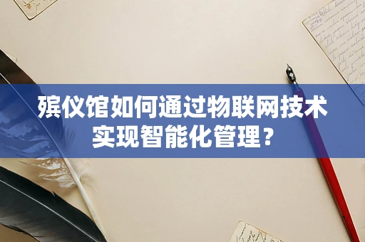 殡仪馆如何通过物联网技术实现智能化管理？