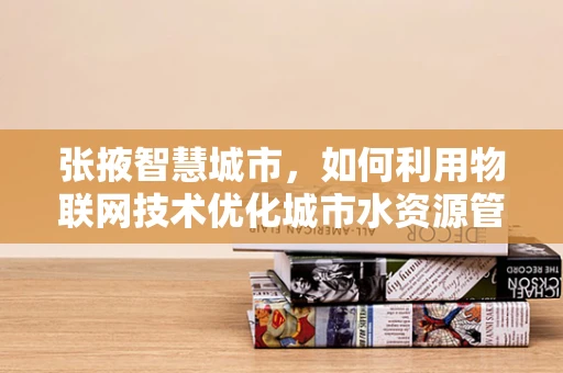 张掖智慧城市，如何利用物联网技术优化城市水资源管理？
