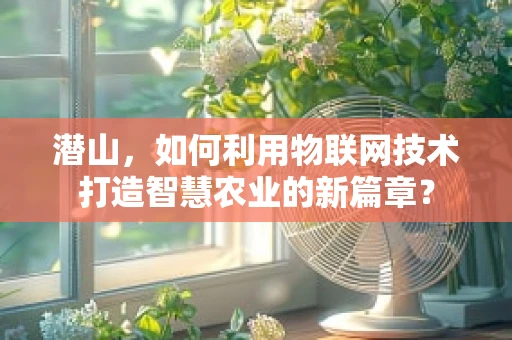 潜山，如何利用物联网技术打造智慧农业的新篇章？