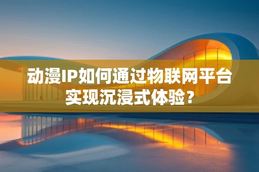 动漫IP如何通过物联网平台实现沉浸式体验？