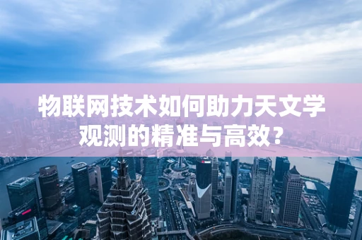 物联网技术如何助力天文学观测的精准与高效？