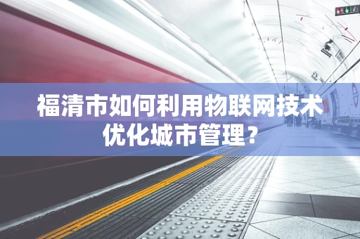 福清市如何利用物联网技术优化城市管理？