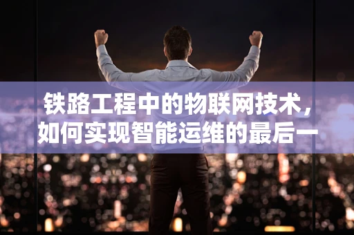 铁路工程中的物联网技术，如何实现智能运维的最后一公里？