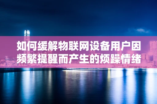 如何缓解物联网设备用户因频繁提醒而产生的烦躁情绪？
