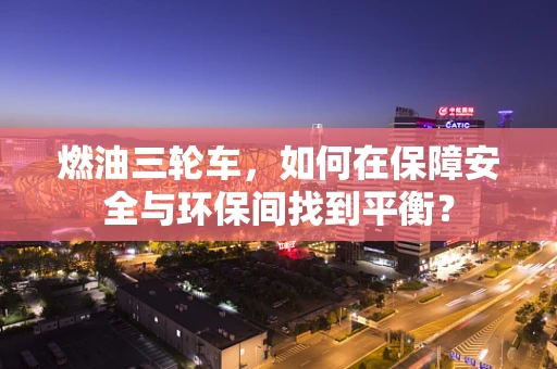 燃油三轮车，如何在保障安全与环保间找到平衡？