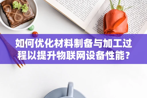 如何优化材料制备与加工过程以提升物联网设备性能？