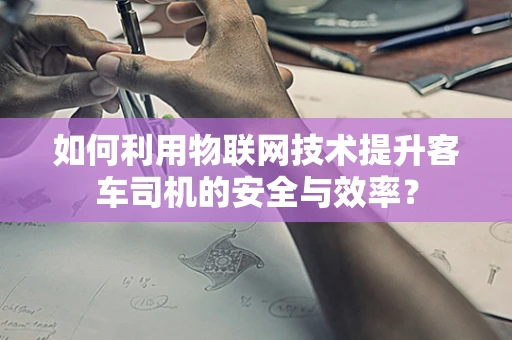 如何利用物联网技术提升客车司机的安全与效率？