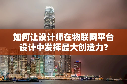 如何让设计师在物联网平台设计中发挥最大创造力？
