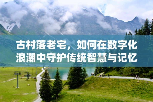 古村落老宅，如何在数字化浪潮中守护传统智慧与记忆？