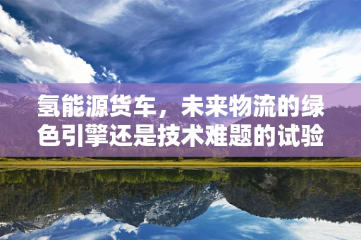 氢能源货车，未来物流的绿色引擎还是技术难题的试验田？