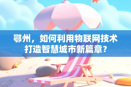 鄂州，如何利用物联网技术打造智慧城市新篇章？