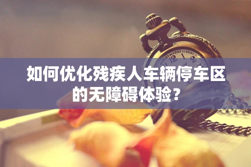 如何优化残疾人车辆停车区的无障碍体验？