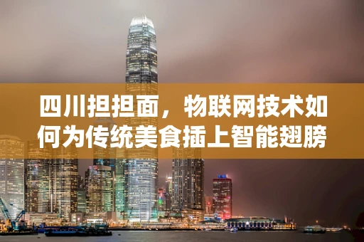 四川担担面，物联网技术如何为传统美食插上智能翅膀？
