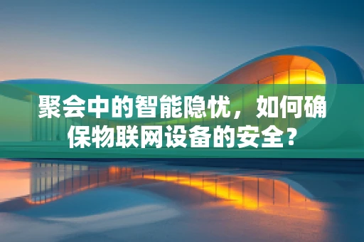 聚会中的智能隐忧，如何确保物联网设备的安全？
