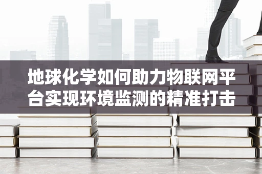地球化学如何助力物联网平台实现环境监测的精准打击？