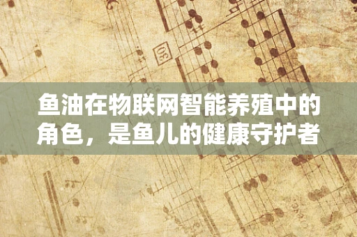 鱼油在物联网智能养殖中的角色，是鱼儿的健康守护者还是数据采集的隐形战士？