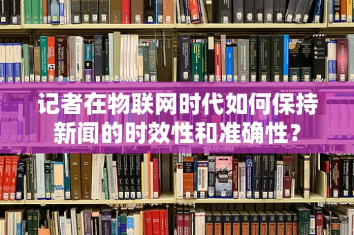 记者在物联网时代如何保持新闻的时效性和准确性？