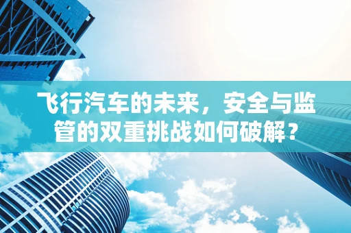 飞行汽车的未来，安全与监管的双重挑战如何破解？
