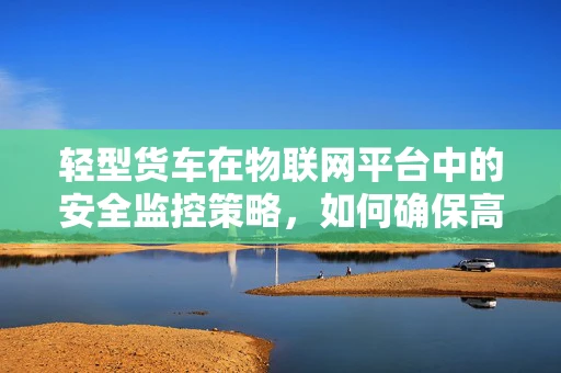 轻型货车在物联网平台中的安全监控策略，如何确保高效且经济？
