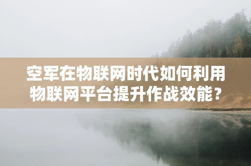 空军在物联网时代如何利用物联网平台提升作战效能？
