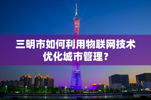 三明市如何利用物联网技术优化城市管理？