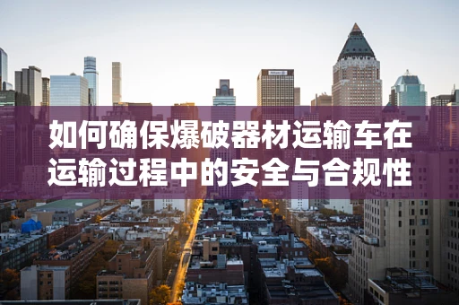 如何确保爆破器材运输车在运输过程中的安全与合规性？