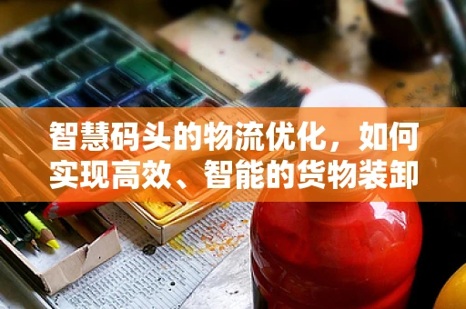 智慧码头的物流优化，如何实现高效、智能的货物装卸？