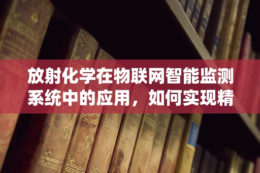放射化学在物联网智能监测系统中的应用，如何实现精准的辐射环境监测？